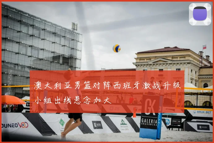 澳大利亚男篮对阵西班牙激战升级小组出线悬念加大
