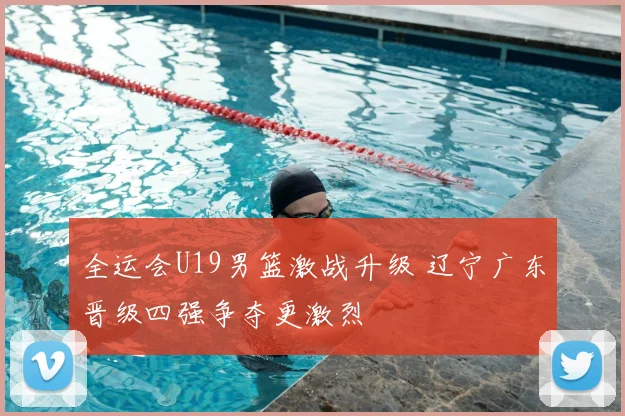 全运会U19男篮激战升级 辽宁广东晋级四强争夺更激烈