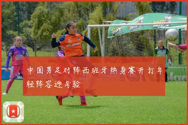 中国男足对阵西班牙热身赛开打年轻阵容迎考验