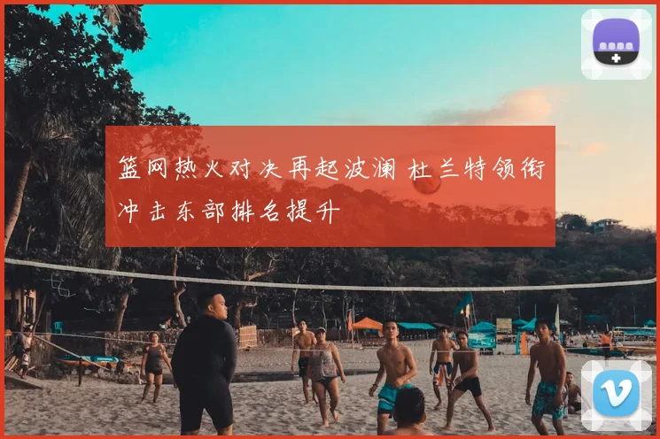 篮网热火对决再起波澜 杜兰特领衔冲击东部排名提升