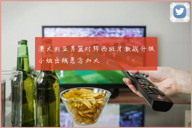 澳大利亚男篮对阵西班牙激战升级小组出线悬念加大