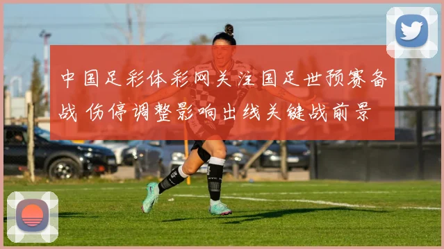 中国足彩体彩网关注国足世预赛备战 伤停调整影响出线关键战前景