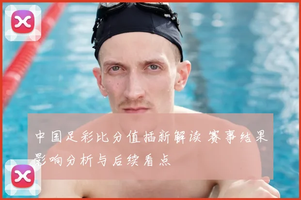 中国足彩比分值插新解读 赛事结果影响分析与后续看点