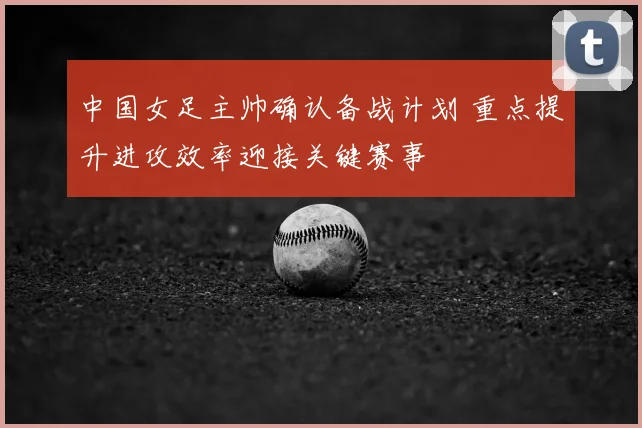 中国女足主帅确认备战计划 重点提升进攻效率迎接关键赛事
