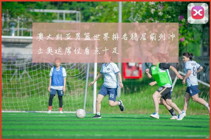 澳大利亚男篮世界排名稳居前列冲击奥运席位看点十足