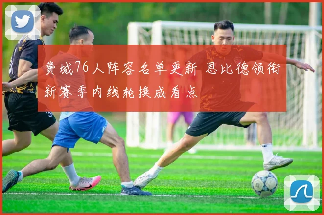 费城76人阵容名单更新 恩比德领衔新赛季内线轮换成看点