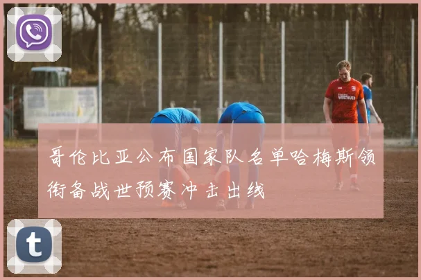 哥伦比亚公布国家队名单哈梅斯领衔备战世预赛冲击出线