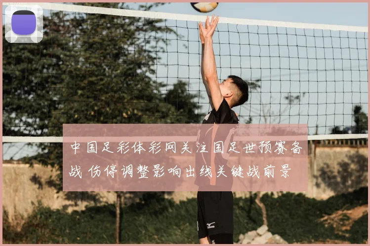 中国足彩体彩网关注国足世预赛备战 伤停调整影响出线关键战前景