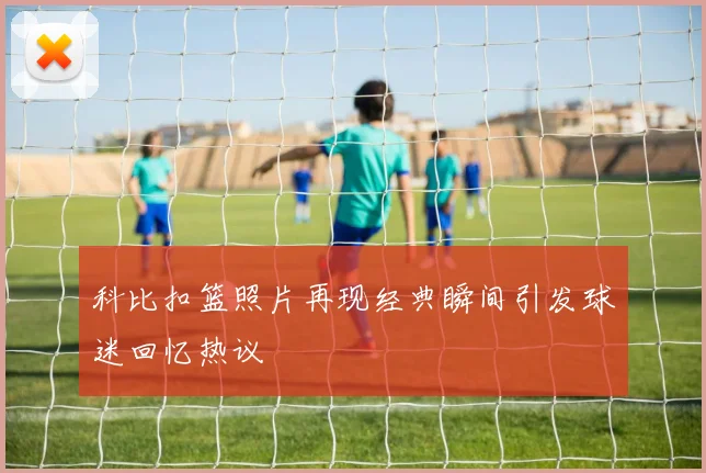 科比扣篮照片再现经典瞬间引发球迷回忆热议