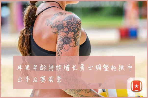 库里年龄持续增长勇士调整轮换冲击季后赛前景