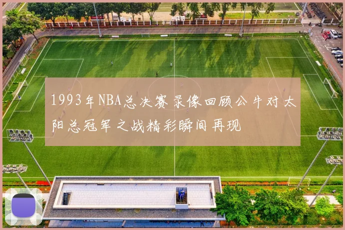 1993年NBA总决赛录像回顾公牛对太阳总冠军之战精彩瞬间再现
