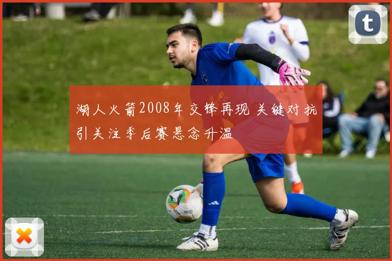 湖人火箭2008年交锋再现 关键对抗引关注季后赛悬念升温