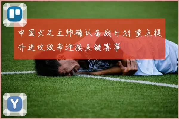 中国女足主帅确认备战计划 重点提升进攻效率迎接关键赛事
