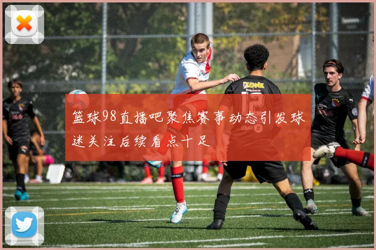 篮球98直播吧聚焦赛事动态引发球迷关注后续看点十足