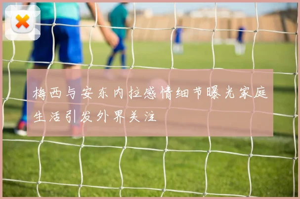 梅西与安东内拉感情细节曝光家庭生活引发外界关注