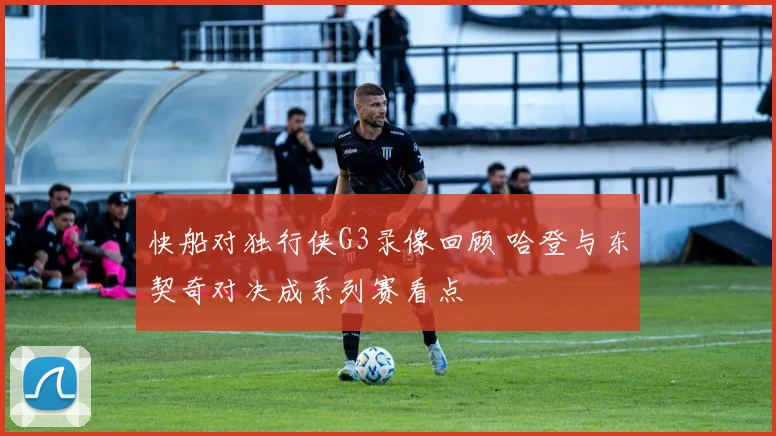 快船对独行侠G3录像回顾 哈登与东契奇对决成系列赛看点
