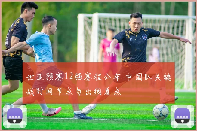 世亚预赛12强赛程公布 中国队关键战时间节点与出线看点