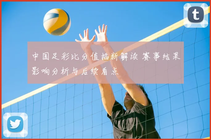 中国足彩比分值插新解读 赛事结果影响分析与后续看点