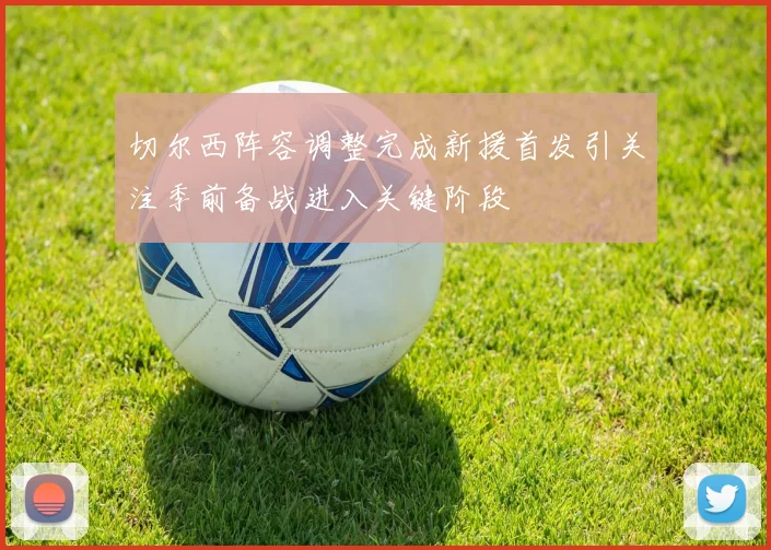 切尔西阵容调整完成新援首发引关注季前备战进入关键阶段