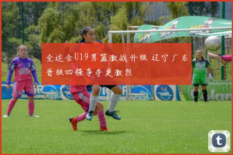 全运会U19男篮激战升级 辽宁广东晋级四强争夺更激烈